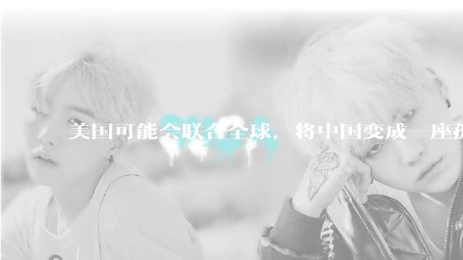 美国可能会联合全球，将中国变成一座孤岛，隔离在世界贸易之外吗？