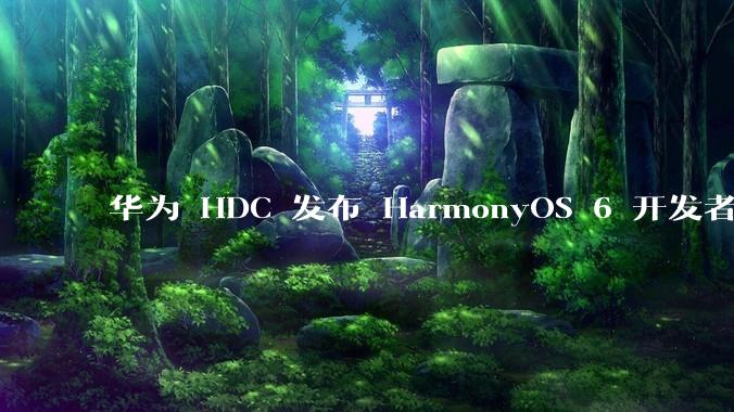 华为 HDC 发布 HarmonyOS 6 开发者 beta 版对应用开发者和鸿蒙生态有哪些影响？